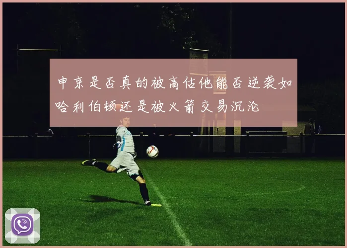 申京是否真的被高估他能否逆袭如哈利伯顿还是被火箭交易沉沦