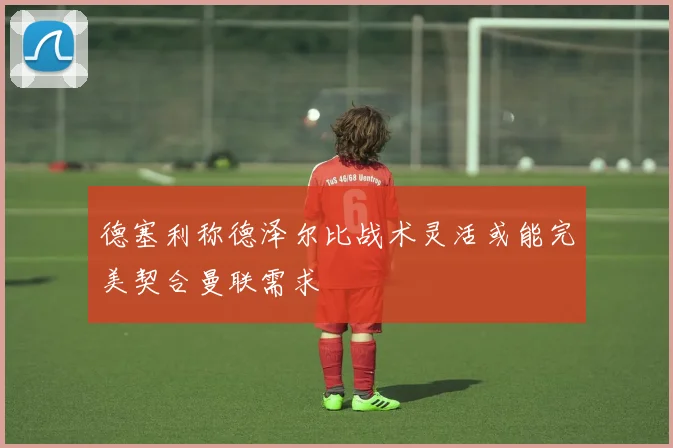 德塞利称德泽尔比战术灵活或能完美契合曼联需求