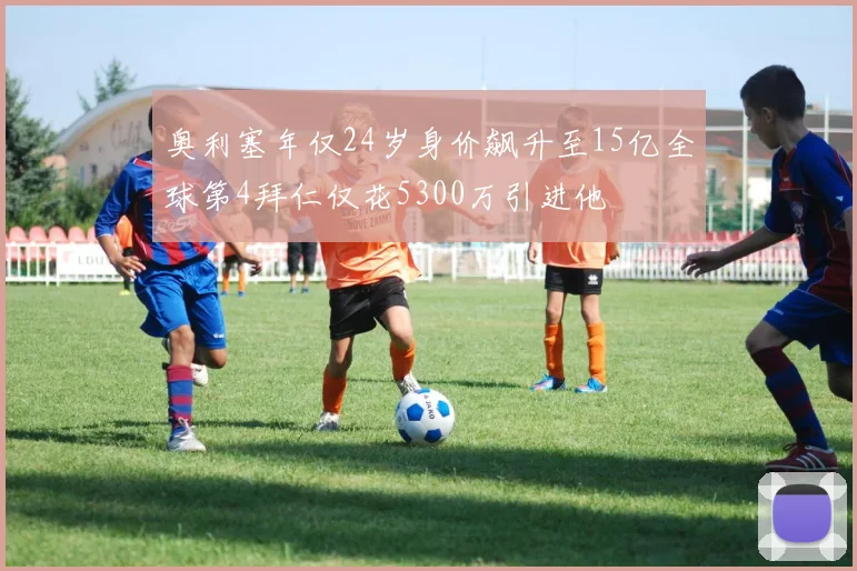 奥利塞年仅24岁身价飙升至15亿全球第4拜仁仅花5300万引进他