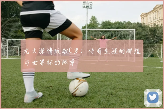 尤文深情致敬C罗：传奇生涯的辉煌与世界杯的终章
