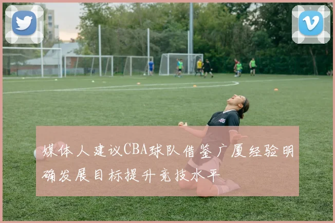 媒体人建议CBA球队借鉴广厦经验明确发展目标提升竞技水平