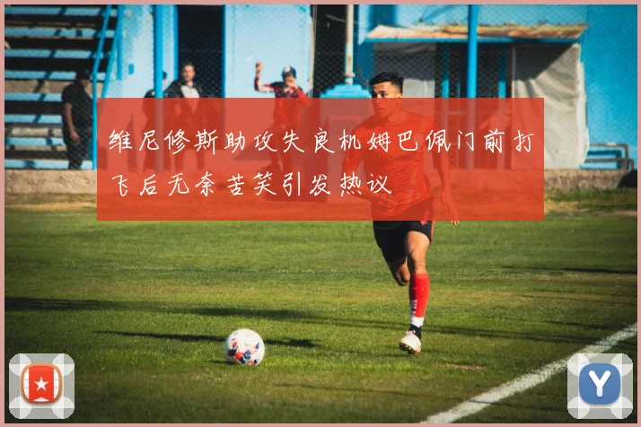 维尼修斯助攻失良机姆巴佩门前打飞后无奈苦笑引发热议
