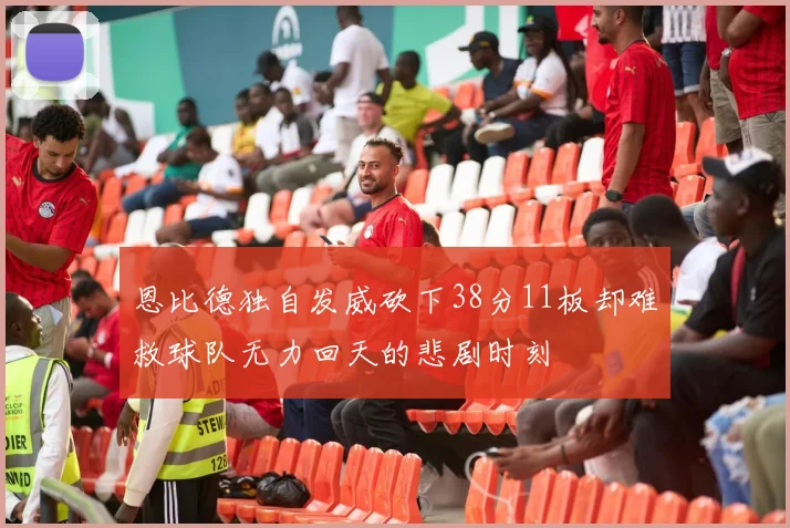 恩比德独自发威砍下38分11板却难救球队无力回天的悲剧时刻