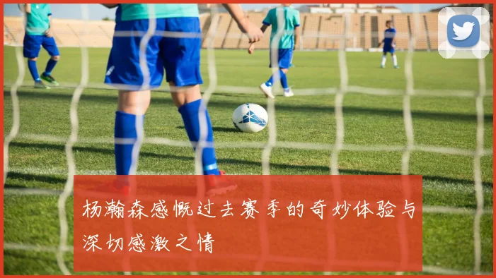 杨瀚森感慨过去赛季的奇妙体验与深切感激之情