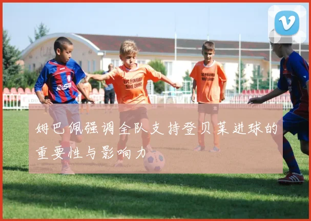 姆巴佩强调全队支持登贝莱进球的重要性与影响力